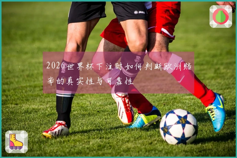 2026世界杯下注时如何判断欧洲赔率的真实性与可靠性