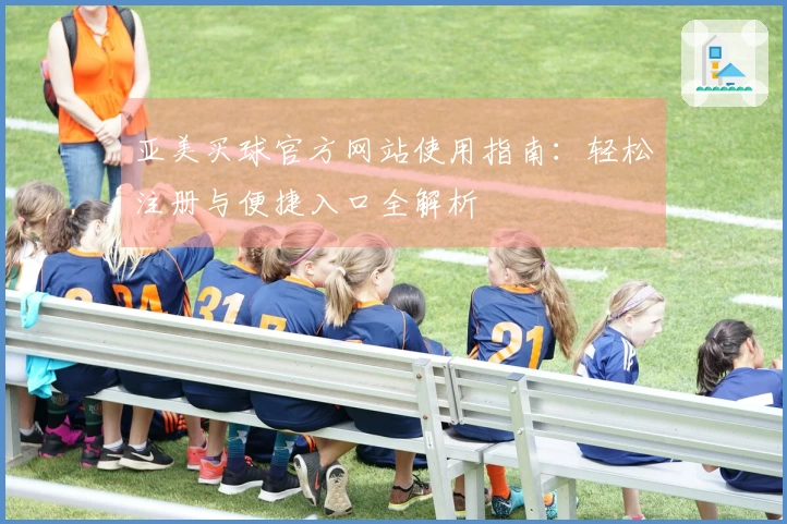 亚美买球官方网站使用指南：轻松注册与便捷入口全解析